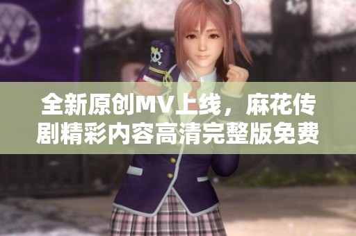 全新原創(chuàng)MV上線，麻花傳劇精彩內(nèi)容高清完整版免費觀看