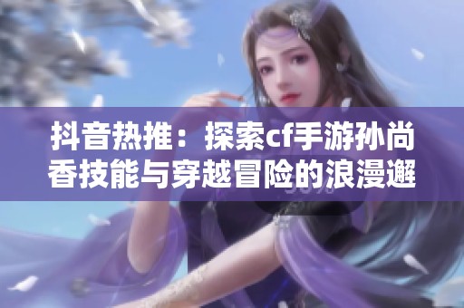 抖音熱推：探索cf手游孫尚香技能與穿越冒險(xiǎn)的浪漫邂逅
