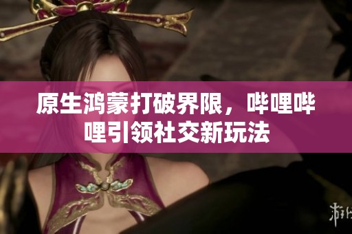 原生鴻蒙打破界限，嗶哩嗶哩引領(lǐng)社交新玩法