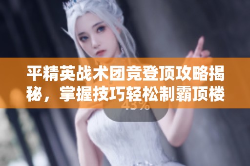 平精英戰(zhàn)術(shù)團(tuán)競登頂攻略揭秘，掌握技巧輕松制霸頂樓
