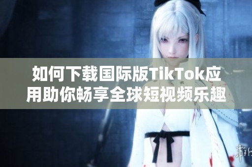 如何下載國際版TikTok應(yīng)用助你暢享全球短視頻樂趣