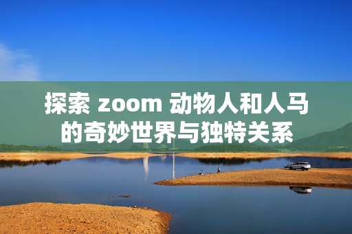 探索 zoom 動物人和人馬的奇妙世界與獨特關(guān)系