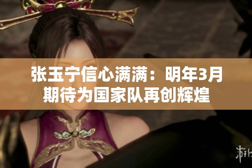 張玉寧信心滿滿：明年3月期待為國(guó)家隊(duì)再創(chuàng)輝煌