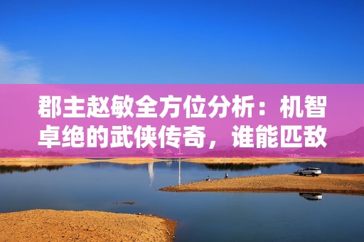 郡主趙敏全方位分析：機智卓絕的武俠傳奇，誰能匹敵