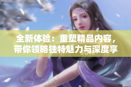 全新體驗：重塑精品內容，帶你領略獨特魅力與深度享受