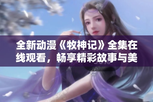 全新動漫《牧神記》全集在線觀看，暢享精彩故事與美麗畫面