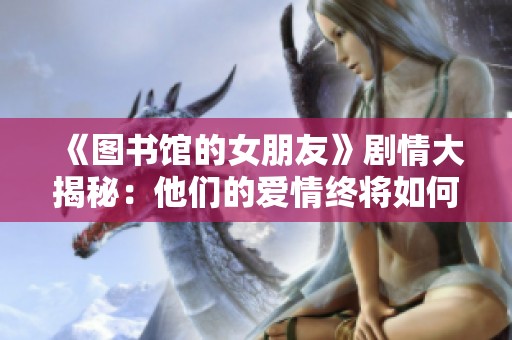 《圖書館的女朋友》劇情大揭秘：他們的愛情終將如何收場？