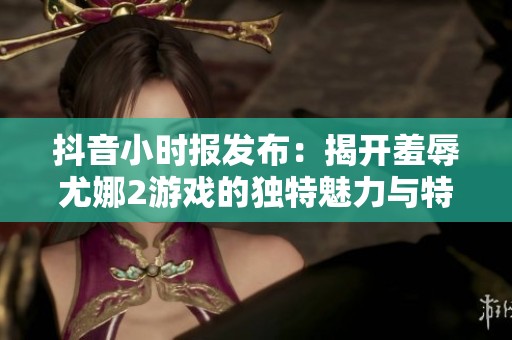 抖音小時(shí)報(bào)發(fā)布：揭開羞辱尤娜2游戲的獨(dú)特魅力與特色