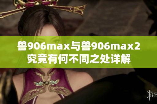 獸906max與獸906max2究竟有何不同之處詳解