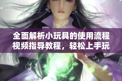 全面解析小玩具的使用流程視頻指導(dǎo)教程，輕松上手玩轉(zhuǎn)每一步