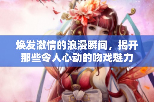 煥發(fā)激情的浪漫瞬間，揭開那些令人心動的吻戲魅力