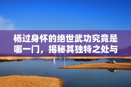 楊過身懷的絕世武功究竟是哪一門，揭秘其獨(dú)特之處與威力