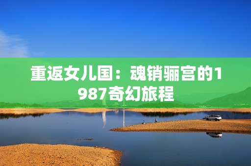 重返女兒國(guó)：魂銷(xiāo)驪宮的1987奇幻旅程