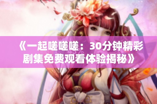 《一起嗟嗟嗟：30分鐘精彩劇集免費(fèi)觀看體驗(yàn)揭秘》