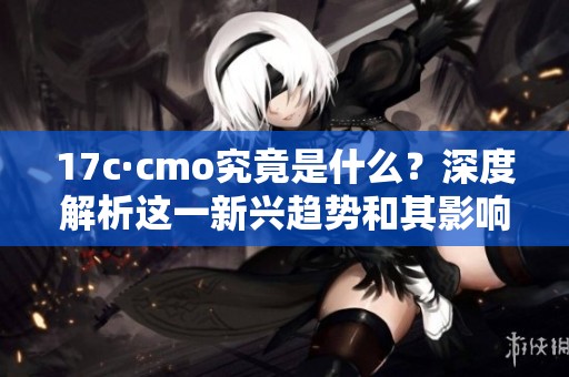 17c·cmo究竟是什么？深度解析這一新興趨勢(shì)和其影響力