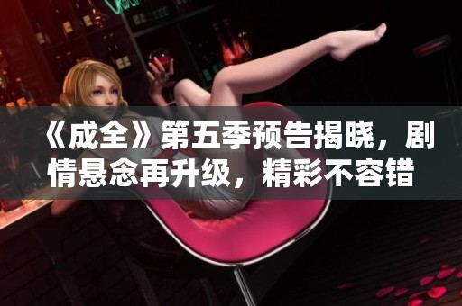 《成全》第五季預(yù)告揭曉，劇情懸念再升級，精彩不容錯過！