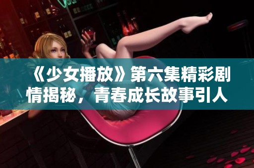 《少女播放》第六集精彩劇情揭秘，青春成長故事引人入勝