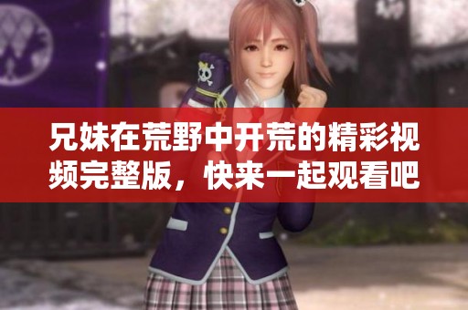 兄妹在荒野中開荒的精彩視頻完整版，快來一起觀看吧