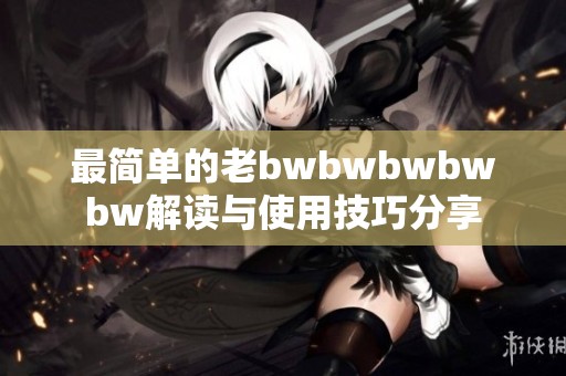 最簡單的老bwbwbwbwbw解讀與使用技巧分享