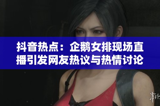 抖音熱點(diǎn)：企鵝女排現(xiàn)場直播引發(fā)網(wǎng)友熱議與熱情討論