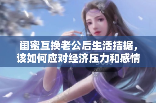 閨蜜互換老公后生活拮據(jù)，該如何應(yīng)對經(jīng)濟壓力和感情糾葛