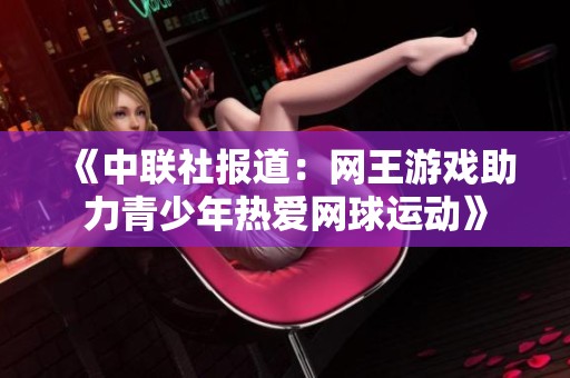 《中聯(lián)社報道：網(wǎng)王游戲助力青少年熱愛網(wǎng)球運動》