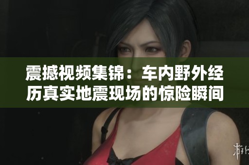 震撼視頻集錦：車內(nèi)野外經(jīng)歷真實(shí)地震現(xiàn)場(chǎng)的驚險(xiǎn)瞬間