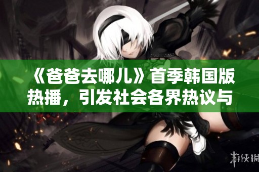 《爸爸去哪兒》首季韓國(guó)版熱播，引發(fā)社會(huì)各界熱議與關(guān)注