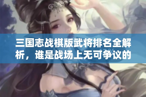 三國志戰(zhàn)棋版武將排名全解析，誰是戰(zhàn)場上無可爭議的霸主