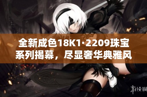 全新成色18K1·2209珠寶系列揭幕，盡顯奢華典雅風(fēng)范