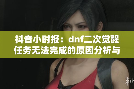 抖音小時(shí)報(bào)：dnf二次覺醒任務(wù)無法完成的原因分析與解決方案