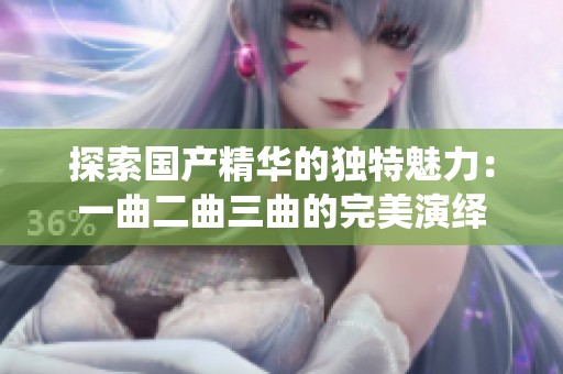 探索國產(chǎn)精華的獨特魅力:一曲二曲三曲的完美演繹 探索國產(chǎn)精華的獨特魅力:一曲二曲三曲的完美演繹