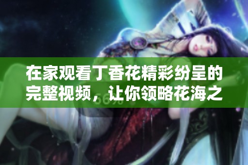 在家觀看丁香花精彩紛呈的完整視頻，讓你領(lǐng)略花海之美
