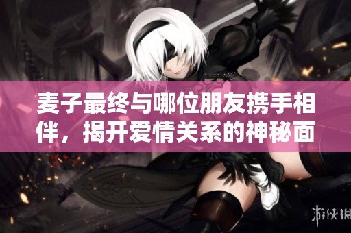 麥子最終與哪位朋友攜手相伴，揭開愛情關(guān)系的神秘面紗