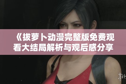 《拔蘿卜動(dòng)漫完整版免費(fèi)觀看大結(jié)局解析與觀后感分享》