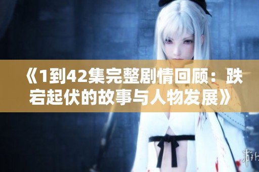 《1到42集完整劇情回顧：跌宕起伏的故事與人物發(fā)展》
