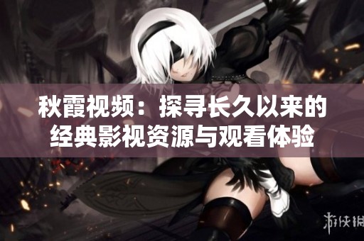 秋霞視頻：探尋長(zhǎng)久以來(lái)的經(jīng)典影視資源與觀看體驗(yàn)
