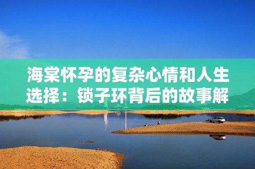 海棠懷孕的復(fù)雜心情和人生選擇：鎖子環(huán)背后的故事解析