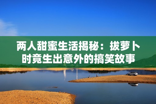 兩人甜蜜生活揭秘：拔蘿卜時(shí)竟生出意外的搞笑故事