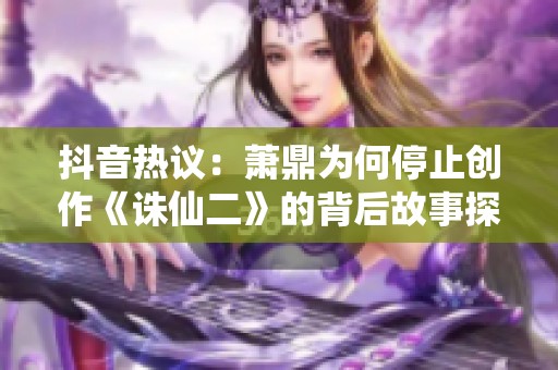 抖音熱議：蕭鼎為何停止創(chuàng)作《誅仙二》的背后故事探討