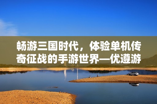 暢游三國時代，體驗(yàn)單機(jī)傳奇征戰(zhàn)的手游世界—優(yōu)遵游戲網(wǎng)推薦