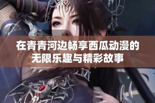 在青青河邊暢享西瓜動(dòng)漫的無(wú)限樂(lè)趣與精彩故事