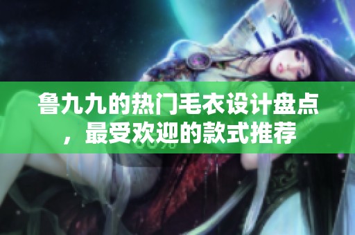 魯九九的熱門毛衣設(shè)計(jì)盤點(diǎn)，最受歡迎的款式推薦