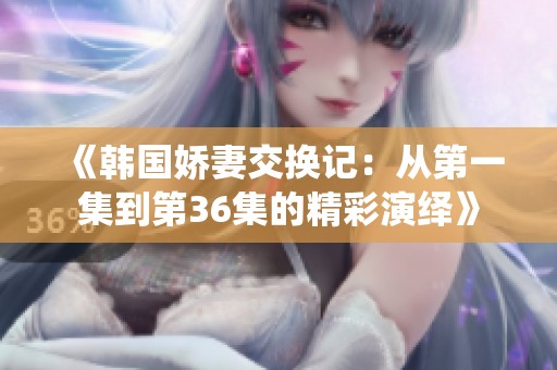 《韓國嬌妻交換記：從第一集到第36集的精彩演繹》