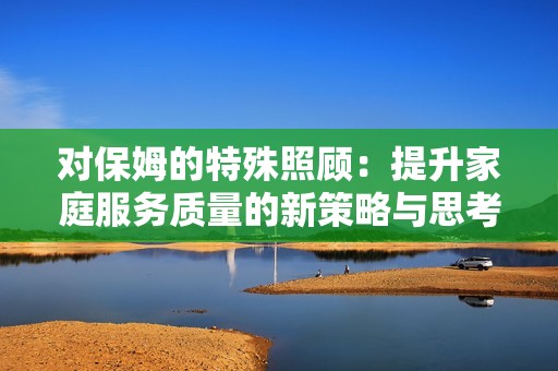 對(duì)保姆的特殊照顧：提升家庭服務(wù)質(zhì)量的新策略與思考