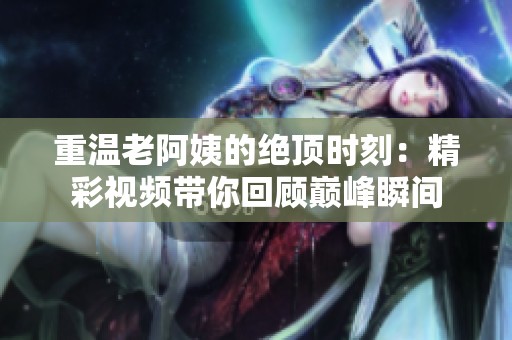 重溫老阿姨的絕頂時(shí)刻：精彩視頻帶你回顧巔峰瞬間