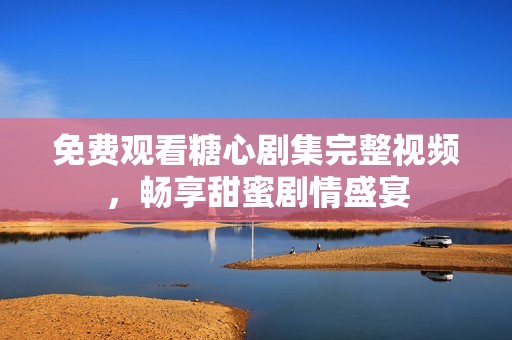 免費(fèi)觀看糖心劇集完整視頻，暢享甜蜜劇情盛宴