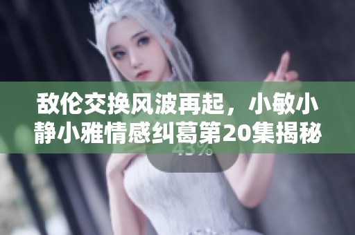 敵倫交換風波再起，小敏小靜小雅情感糾葛第20集揭秘