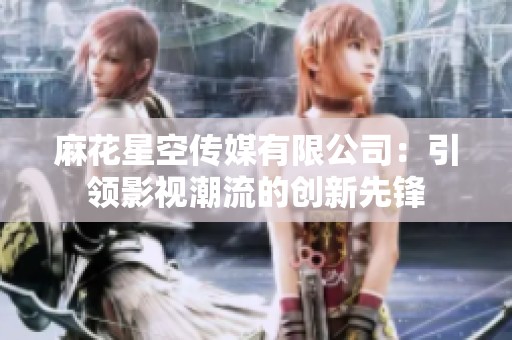 麻花星空傳媒有限公司：引領(lǐng)影視潮流的創(chuàng)新先鋒