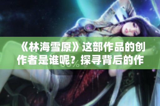 《林海雪原》這部作品的創(chuàng)作者是誰呢？探尋背后的作者故事